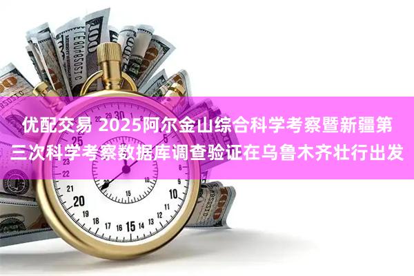 优配交易 2025阿尔金山综合科学考察暨新疆第三次科学考察数据库调查验证在乌鲁木齐壮行出发