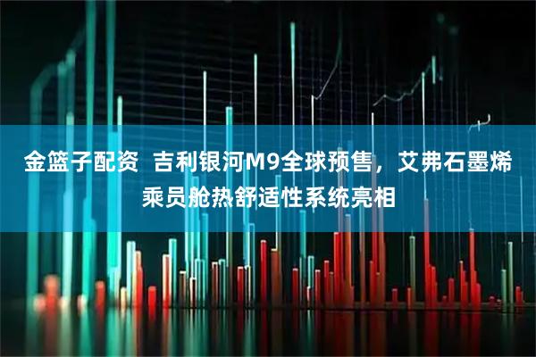 金篮子配资  吉利银河M9全球预售，艾弗石墨烯乘员舱热舒适性系统亮相