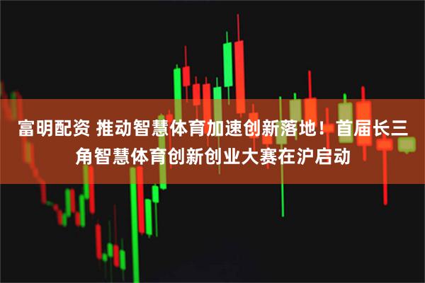 富明配资 推动智慧体育加速创新落地！首届长三角智慧体育创新创业大赛在沪启动