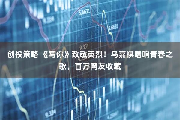 创投策略 《写你》致敬英烈！马嘉祺唱响青春之歌，百万网友收藏