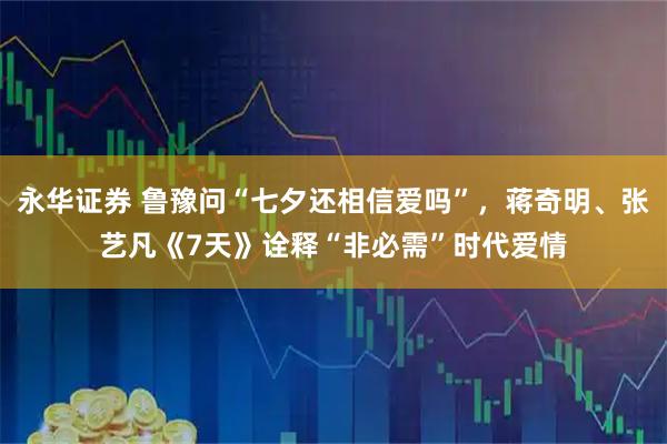 永华证券 鲁豫问“七夕还相信爱吗”，蒋奇明、张艺凡《7天》诠释“非必需”时代爱情
