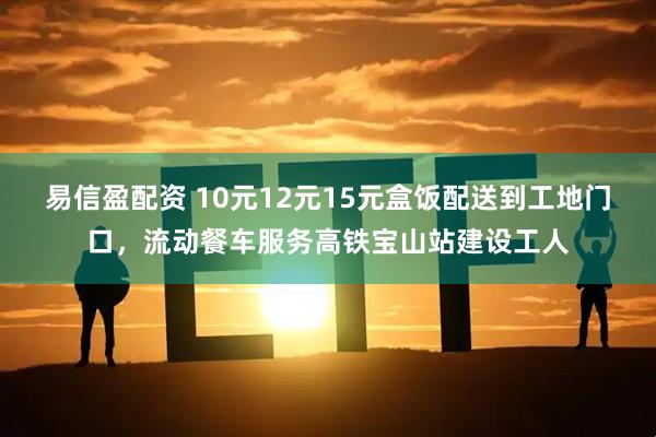 易信盈配资 10元12元15元盒饭配送到工地门口，流动餐车服务高铁宝山站建设工人