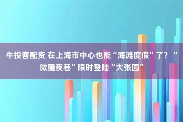 牛投客配资 在上海市中心也能“海滩度假”了？“微醺夜巷”限时登陆“大张园”