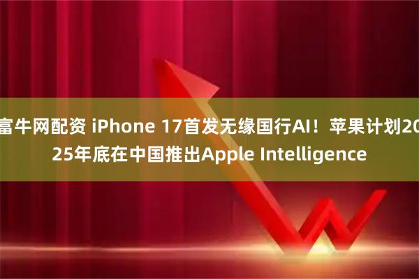 富牛网配资 iPhone 17首发无缘国行AI！苹果计划2025年底在中国推出Apple Intelligence