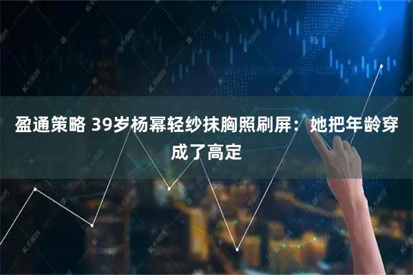 盈通策略 39岁杨幂轻纱抹胸照刷屏：她把年龄穿成了高定