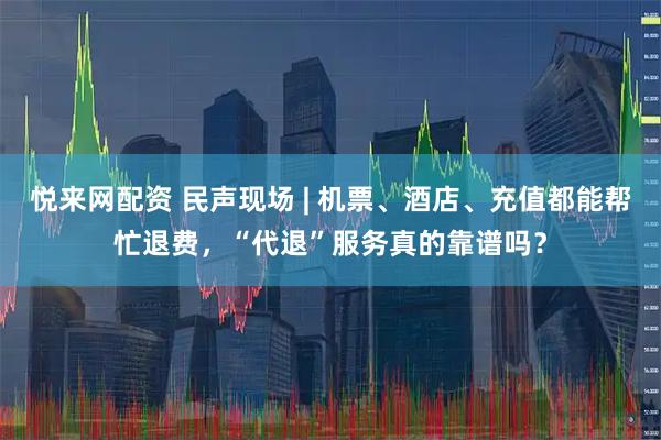 悦来网配资 民声现场 | 机票、酒店、充值都能帮忙退费，“代退”服务真的靠谱吗？