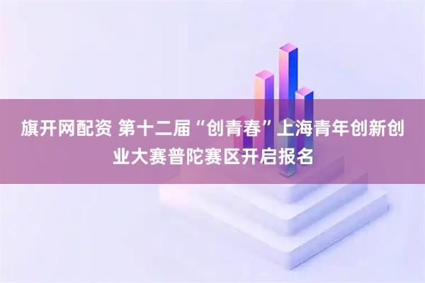 旗开网配资 第十二届“创青春”上海青年创新创业大赛普陀赛区开启报名
