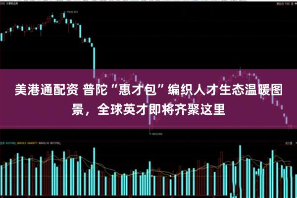 美港通配资 普陀“惠才包”编织人才生态温暖图景，全球英才即将齐聚这里