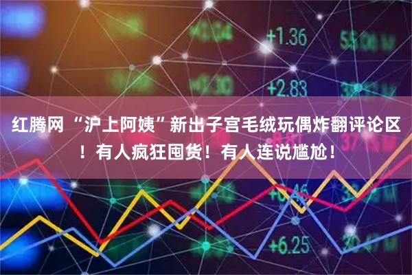 红腾网 “沪上阿姨”新出子宫毛绒玩偶炸翻评论区！有人疯狂囤货！有人连说尴尬！