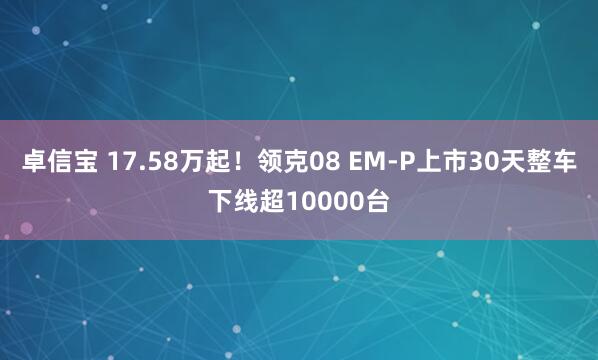 卓信宝 17.58万起！领克08 EM-P上市30天整车下线超10000台
