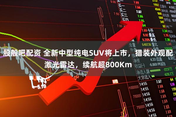 股般吧配资 全新中型纯电SUV将上市，猎装外观配激光雷达，续航超800Km
