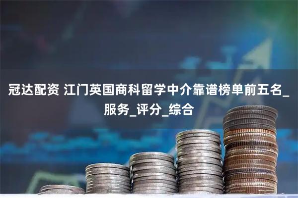 冠达配资 江门英国商科留学中介靠谱榜单前五名_服务_评分_综合