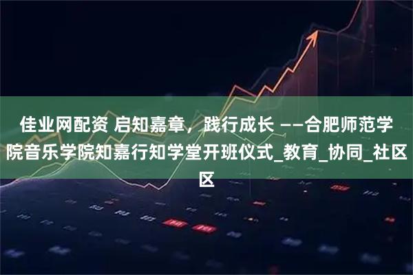 佳业网配资 启知嘉章，践行成长 ——合肥师范学院音乐学院知嘉行知学堂开班仪式_教育_协同_社区