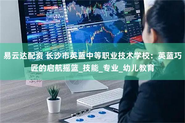 易云达配资 长沙市英蓝中等职业技术学校：英蓝巧匠的启航摇篮_技能_专业_幼儿教育