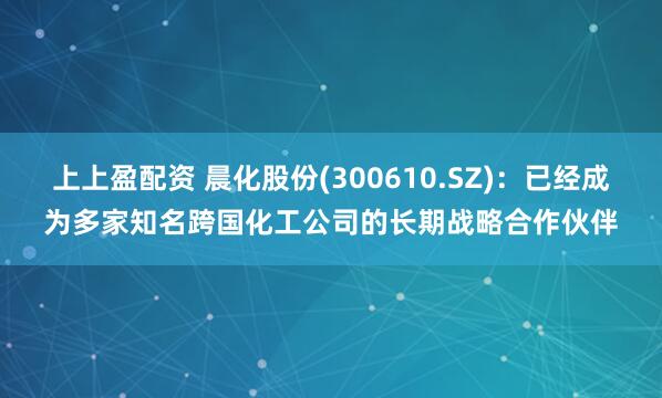 上上盈配资 晨化股份(300610.SZ)：已经成为多家知名跨国化工公司的长期战略合作伙伴