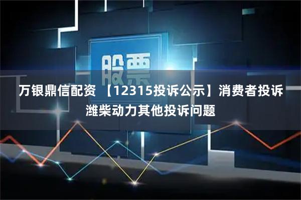 万银鼎信配资 【12315投诉公示】消费者投诉潍柴动力其他投诉问题