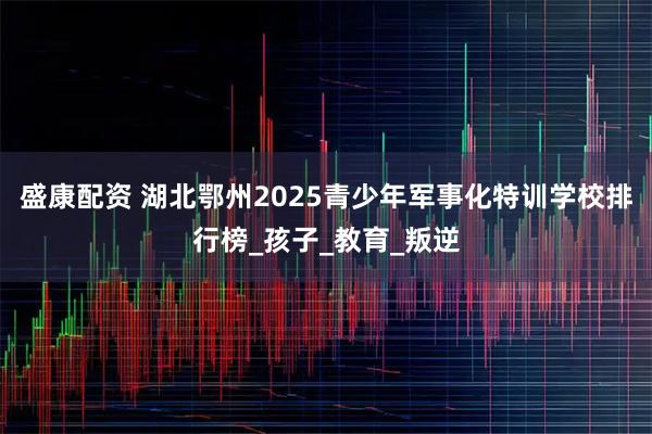 盛康配资 湖北鄂州2025青少年军事化特训学校排行榜_孩子_教育_叛逆
