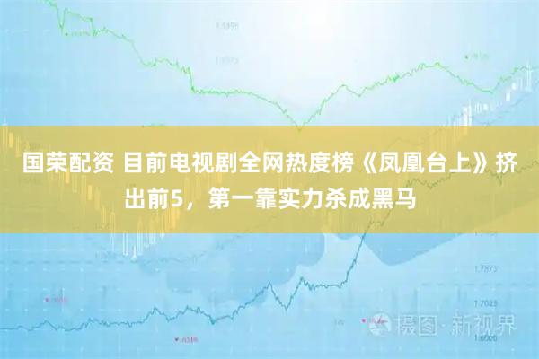 国荣配资 目前电视剧全网热度榜《凤凰台上》挤出前5，第一靠实力杀成黑马