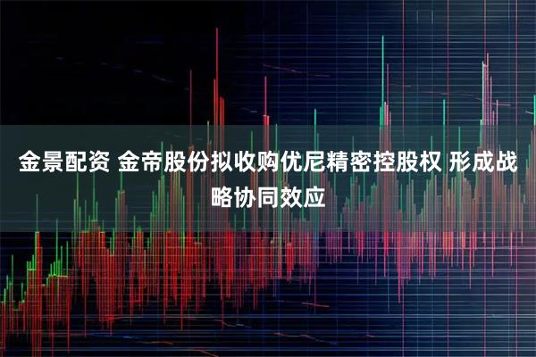 金景配资 金帝股份拟收购优尼精密控股权 形成战略协同效应