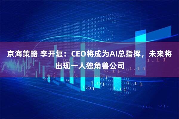 京海策略 李开复：CEO将成为AI总指挥，未来将出现一人独角兽公司