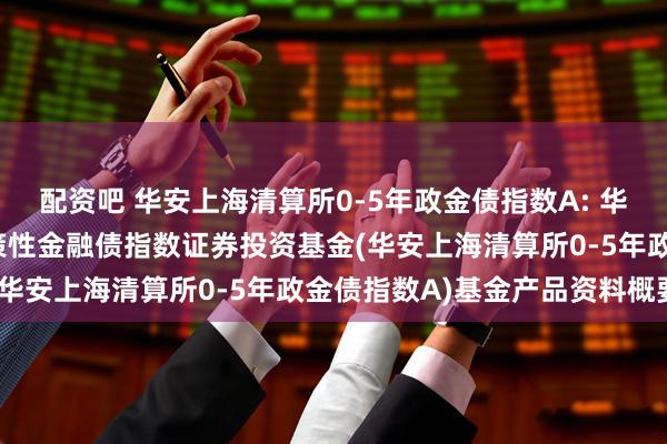 配资吧 华安上海清算所0-5年政金债指数A: 华安上海清算所0-5年政策性金融债指数证券投资基金(华安上海清算所0-5年政金债指数A)基金产品资料概要