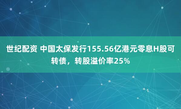 世纪配资 中国太保发行155.56亿港元零息H股可转债，转股溢价率25%