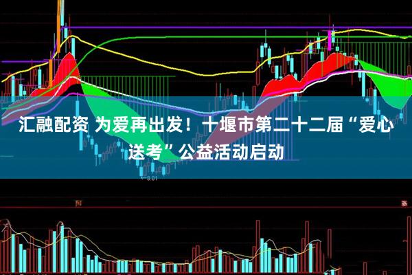 汇融配资 为爱再出发！十堰市第二十二届“爱心送考”公益活动启动